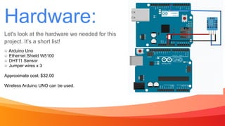 Hardware:
Let's look at the hardware we needed for this
project. It’s a short list!
7
Arduino Uno


Ethernet Shield W5100


DHT11 Sensor


Jumper wires x 3


Approximate cost: $32.00


Wireless Arduino UNO can be used.
 