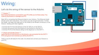 Wiring:
8
Let's do the wiring of the sensor to the Arduino.


*** Caution ***


Don’t have the Arduino connected to your PC while you do these setup. You


could fry the Arduino or damage your PC.


Start off by connecting the Ethernet shield to your Arduino. The Ethernet shield


should come with instructions. If by chance you did not get Instruction. To Add


the shield. Just align the male pins on the shield to the female connectors on the


Arduino. Gently push them together.


Connect the 5V from the Arduino to the 5V VIN pin on the DHT11.


Connect the ground from the Arduino to the Ground on the DHT11.


Connect Pin 8 on the Arduino will go to the Signal pin on the DHT11.


*** Check and Double Check ***


Verify that the 5V and Ground on the Arduino, are connected the the DHT11.


If 5V and ground are reversed you will fry the DHT11.


That’s it you're all ready for the code. Go ahead and connect your Arduino to


your PC.
 