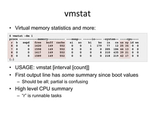 vmstat	
  
•  Virtual memory statistics and more:
•  USAGE: vmstat [interval [count]]
•  First output line has some summary since boot values
–  Should be all; partial is confusing
•  High level CPU summary
–  “r” is runnable tasks
$ vmstat –Sm 1
procs -----------memory---------- ---swap-- -----io---- -system-- ----cpu----
r b swpd free buff cache si so bi bo in cs us sy id wa
8 0 0 1620 149 552 0 0 1 179 77 12 25 34 0 0
7 0 0 1598 149 552 0 0 0 0 205 186 46 13 0 0
8 0 0 1617 149 552 0 0 0 8 210 435 39 21 0 0
8 0 0 1589 149 552 0 0 0 0 218 219 42 17 0 0
[…]
 
