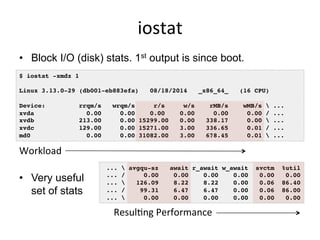 iostat	
  
•  Block I/O (disk) stats. 1st output is since boot.
•  Very useful
set of stats
$ iostat -xmdz 1
Linux 3.13.0-29 (db001-eb883efa) 08/18/2014 _x86_64_ (16 CPU)
Device: rrqm/s wrqm/s r/s w/s rMB/s wMB/s  ...
xvda 0.00 0.00 0.00 0.00 0.00 0.00 / ...
xvdb 213.00 0.00 15299.00 0.00 338.17 0.00  ...
xvdc 129.00 0.00 15271.00 3.00 336.65 0.01 / ...
md0 0.00 0.00 31082.00 3.00 678.45 0.01  ...
...  avgqu-sz await r_await w_await svctm %util
... / 0.00 0.00 0.00 0.00 0.00 0.00
...  126.09 8.22 8.22 0.00 0.06 86.40
... / 99.31 6.47 6.47 0.00 0.06 86.00
...  0.00 0.00 0.00 0.00 0.00 0.00
Workload	
  
ResulGng	
  Performance	
  
 