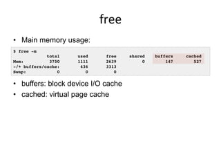 free	
  
•  Main memory usage:
•  buffers: block device I/O cache
•  cached: virtual page cache
$ free -m
total used free shared buffers cached
Mem: 3750 1111 2639 0 147 527
-/+ buffers/cache: 436 3313
Swap: 0 0 0
 