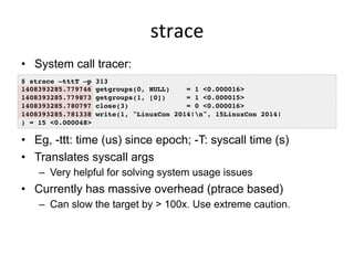 strace	
  
•  System call tracer:
•  Eg, -ttt: time (us) since epoch; -T: syscall time (s)
•  Translates syscall args
–  Very helpful for solving system usage issues
•  Currently has massive overhead (ptrace based)
–  Can slow the target by > 100x. Use extreme caution.
$ strace –tttT –p 313
1408393285.779746 getgroups(0, NULL) = 1 <0.000016>
1408393285.779873 getgroups(1, [0]) = 1 <0.000015>
1408393285.780797 close(3) = 0 <0.000016>
1408393285.781338 write(1, "LinuxCon 2014!n", 15LinuxCon 2014!
) = 15 <0.000048>
 