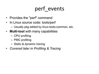 perf_events	
  
•  Provides the "perf" command
•  In Linux source code: tools/perf
–  Usually pkg added by linux-tools-common, etc.
•  Multi-tool with many capabilities
–  CPU profiling
–  PMC profiling
–  Static & dynamic tracing
•  Covered later in Profiling & Tracing
 