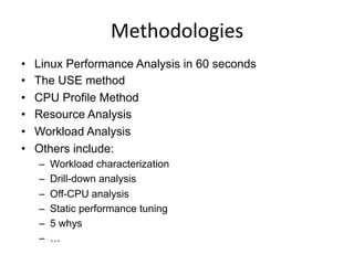 Methodologies	
  
•  Linux Performance Analysis in 60 seconds
•  The USE method
•  CPU Profile Method
•  Resource Analysis
•  Workload Analysis
•  Others include:
–  Workload characterization
–  Drill-down analysis
–  Off-CPU analysis
–  Static performance tuning
–  5 whys
–  …
 