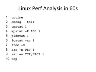 Linux	
  Perf	
  Analysis	
  in	
  60s	
  
1.  uptime
2.  dmesg | tail
3.  vmstat 1
4.  mpstat -P ALL 1
5.  pidstat 1
6.  iostat -xz 1
7.  free -m
8.  sar -n DEV 1
9.  sar -n TCP,ETCP 1
10.  top
 