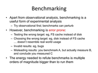Benchmarking	
  
•  Apart from observational analysis, benchmarking is a
useful form of experimental analysis
–  Try observational first; benchmarks can perturb
•  However, benchmarking is error prone:
–  Testing the wrong target: eg, FS cache instead of disk
–  Choosing the wrong target: eg, disk instead of FS cache
… doesn’t resemble real world usage
–  Invalid results: eg, bugs
–  Misleading results: you benchmark A, but actually measure B,
and conclude you measured C
•  The energy needed to refute benchmarks is multiple
orders of magnitude bigger than to run them
 