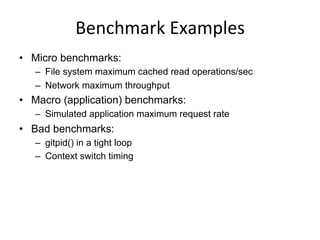 Benchmark	
  Examples	
  
•  Micro benchmarks:
–  File system maximum cached read operations/sec
–  Network maximum throughput
•  Macro (application) benchmarks:
–  Simulated application maximum request rate
•  Bad benchmarks:
–  gitpid() in a tight loop
–  Context switch timing
 