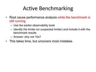 AcGve	
  Benchmarking	
  
•  Root cause performance analysis while the benchmark is
still running
–  Use the earlier observability tools
–  Identify the limiter (or suspected limiter) and include it with the
benchmark results
–  Answer: why not 10x?
•  This takes time, but uncovers most mistakes
 