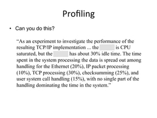 Proﬁling	
  
•  Can you do this?
“As an experiment to investigate the performance of the
resulting TCP/IP implementation ... the 11/750 is CPU
saturated, but the 11/780 has about 30% idle time. The time
spent in the system processing the data is spread out among
handling for the Ethernet (20%), IP packet processing
(10%), TCP processing (30%), checksumming (25%), and
user system call handling (15%), with no single part of the
handling dominating the time in the system.”
 