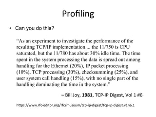 Proﬁling	
  
•  Can you do this?
“As an experiment to investigate the performance of the
resulting TCP/IP implementation ... the 11/750 is CPU
saturated, but the 11/780 has about 30% idle time. The time
spent in the system processing the data is spread out among
handling for the Ethernet (20%), IP packet processing
(10%), TCP processing (30%), checksumming (25%), and
user system call handling (15%), with no single part of the
handling dominating the time in the system.”
–	
  Bill	
  Joy,	
  1981,	
  TCP-­‐IP	
  Digest,	
  Vol	
  1	
  #6	
  
hTps://www.rfc-­‐editor.org/rfc/museum/tcp-­‐ip-­‐digest/tcp-­‐ip-­‐digest.v1n6.1	
  
 
