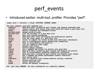 perf_events	
  
•  Introduced earlier: multi-tool, profiler. Provides "perf".
usage: perf [--version] [--help] [OPTIONS] COMMAND [ARGS]
The most commonly used perf commands are:
annotate Read perf.data (created by perf record) and display annotated code
archive Create archive with object files with build-ids found in perf.data file
bench General framework for benchmark suites
buildid-cache Manage build-id cache.
buildid-list List the buildids in a perf.data file
data Data file related processing
diff Read perf.data files and display the differential profile
evlist List the event names in a perf.data file
inject Filter to augment the events stream with additional information
kmem Tool to trace/measure kernel memory(slab) properties
kvm Tool to trace/measure kvm guest os
list List all symbolic event types
lock Analyze lock events
mem Profile memory accesses
record Run a command and record its profile into perf.data
report Read perf.data (created by perf record) and display the profile
sched Tool to trace/measure scheduler properties (latencies)
script Read perf.data (created by perf record) and display trace output
stat Run a command and gather performance counter statistics
test Runs sanity tests.
timechart Tool to visualize total system behavior during a workload
top System profiling tool.
trace strace inspired tool
probe Define new dynamic tracepoints
See 'perf help COMMAND' for more information on a specific command.
 