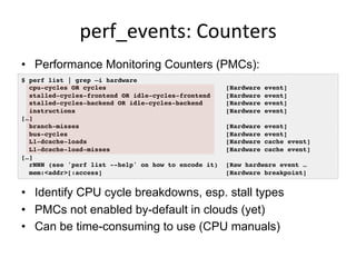 perf_events:	
  Counters	
  
•  Performance Monitoring Counters (PMCs):
•  Identify CPU cycle breakdowns, esp. stall types
•  PMCs not enabled by-default in clouds (yet)
•  Can be time-consuming to use (CPU manuals)
$ perf list | grep –i hardware
cpu-cycles OR cycles [Hardware event]
stalled-cycles-frontend OR idle-cycles-frontend [Hardware event]
stalled-cycles-backend OR idle-cycles-backend [Hardware event]
instructions [Hardware event]
[…]
branch-misses [Hardware event]
bus-cycles [Hardware event]
L1-dcache-loads [Hardware cache event]
L1-dcache-load-misses [Hardware cache event]
[…]
rNNN (see 'perf list --help' on how to encode it) [Raw hardware event …
mem:<addr>[:access] [Hardware breakpoint]
 