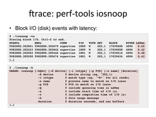 jrace:	
  perf-­‐tools	
  iosnoop	
  
•  Block I/O (disk) events with latency:
# ./iosnoop –ts
Tracing block I/O. Ctrl-C to end.
STARTs ENDs COMM PID TYPE DEV BLOCK BYTES LATms
5982800.302061 5982800.302679 supervise 1809 W 202,1 17039600 4096 0.62
5982800.302423 5982800.302842 supervise 1809 W 202,1 17039608 4096 0.42
5982800.304962 5982800.305446 supervise 1801 W 202,1 17039616 4096 0.48
5982800.305250 5982800.305676 supervise 1801 W 202,1 17039624 4096 0.43
[…]
# ./iosnoop –h
USAGE: iosnoop [-hQst] [-d device] [-i iotype] [-p PID] [-n name] [duration]
-d device # device string (eg, "202,1)
-i iotype # match type (eg, '*R*' for all reads)
-n name # process name to match on I/O issue
-p PID # PID to match on I/O issue
-Q # include queueing time in LATms
-s # include start time of I/O (s)
-t # include completion time of I/O (s)
-h # this usage message
duration # duration seconds, and use buffers
[…]
 