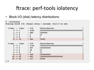 jrace:	
  perf-­‐tools	
  iolatency	
  
•  Block I/O (disk) latency distributions:
# ./iolatency
Tracing block I/O. Output every 1 seconds. Ctrl-C to end.
>=(ms) .. <(ms) : I/O |Distribution |
0 -> 1 : 2104 |######################################|
1 -> 2 : 280 |###### |
2 -> 4 : 2 |# |
4 -> 8 : 0 | |
8 -> 16 : 202 |#### |
>=(ms) .. <(ms) : I/O |Distribution |
0 -> 1 : 1144 |######################################|
1 -> 2 : 267 |######### |
2 -> 4 : 10 |# |
4 -> 8 : 5 |# |
8 -> 16 : 248 |######### |
16 -> 32 : 601 |#################### |
32 -> 64 : 117 |#### |
[…]
 