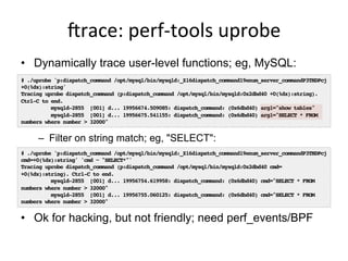 jrace:	
  perf-­‐tools	
  uprobe	
  
•  Dynamically trace user-level functions; eg, MySQL:
–  Filter on string match; eg, "SELECT":
•  Ok for hacking, but not friendly; need perf_events/BPF
# ./uprobe 'p:dispatch_command /opt/mysql/bin/mysqld:_Z16dispatch_command19enum_server_commandP3THDPcj
+0(%dx):string'
Tracing uprobe dispatch_command (p:dispatch_command /opt/mysql/bin/mysqld:0x2dbd40 +0(%dx):string).
Ctrl-C to end.
mysqld-2855 [001] d... 19956674.509085: dispatch_command: (0x6dbd40) arg1="show tables"
mysqld-2855 [001] d... 19956675.541155: dispatch_command: (0x6dbd40) arg1="SELECT * FROM
numbers where number > 32000"
# ./uprobe 'p:dispatch_command /opt/mysql/bin/mysqld:_Z16dispatch_command19enum_server_commandP3THDPcj
cmd=+0(%dx):string' 'cmd ~ "SELECT*"'
Tracing uprobe dispatch_command (p:dispatch_command /opt/mysql/bin/mysqld:0x2dbd40 cmd=
+0(%dx):string). Ctrl-C to end.
mysqld-2855 [001] d... 19956754.619958: dispatch_command: (0x6dbd40) cmd="SELECT * FROM
numbers where number > 32000"
mysqld-2855 [001] d... 19956755.060125: dispatch_command: (0x6dbd40) cmd="SELECT * FROM
numbers where number > 32000"
 