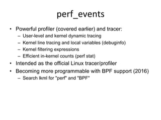 perf_events	
  
•  Powerful profiler (covered earlier) and tracer:
–  User-level and kernel dynamic tracing
–  Kernel line tracing and local variables (debuginfo)
–  Kernel filtering expressions
–  Efficient in-kernel counts (perf stat)
•  Intended as the official Linux tracer/profiler
•  Becoming more programmable with BPF support (2016)
–  Search lkml for "perf" and "BPF"
 