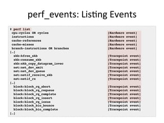 perf_events:	
  LisGng	
  Events	
  
# perf list
cpu-cycles OR cycles [Hardware event]
instructions [Hardware event]
cache-references [Hardware event]
cache-misses [Hardware event]
branch-instructions OR branches [Hardware event]
[…]
skb:kfree_skb [Tracepoint event]
skb:consume_skb [Tracepoint event]
skb:skb_copy_datagram_iovec [Tracepoint event]
net:net_dev_xmit [Tracepoint event]
net:net_dev_queue [Tracepoint event]
net:netif_receive_skb [Tracepoint event]
net:netif_rx [Tracepoint event]
[…]
block:block_rq_abort [Tracepoint event]
block:block_rq_requeue [Tracepoint event]
block:block_rq_complete [Tracepoint event]
block:block_rq_insert [Tracepoint event]
block:block_rq_issue [Tracepoint event]
block:block_bio_bounce [Tracepoint event]
block:block_bio_complete [Tracepoint event]
[…]
 