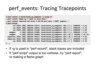 perf_events:	
  Tracing	
  Tracepoints	
  
•  If -g is used in "perf record", stack traces are included
•  If "perf script" output is too verbose, try "perf report",
or making a flame graph
# perf record -e block:block_rq_complete -a sleep 10
[ perf record: Woken up 1 times to write data ]
[ perf record: Captured and wrote 0.428 MB perf.data (~18687 samples) ]
# perf script
run 30339 [000] 2083345.722767: block:block_rq_complete: 202,1 W () 12984648 + 8 [0]
run 30339 [000] 2083345.722857: block:block_rq_complete: 202,1 W () 12986336 + 8 [0]
run 30339 [000] 2083345.723180: block:block_rq_complete: 202,1 W () 12986528 + 8 [0]
swapper 0 [000] 2083345.723489: block:block_rq_complete: 202,1 W () 12986496 + 8 [0]
swapper 0 [000] 2083346.745840: block:block_rq_complete: 202,1 WS () 1052984 + 144 [0]
supervise 30342 [000] 2083346.746571: block:block_rq_complete: 202,1 WS () 1053128 + 8 [0]
supervise 30342 [000] 2083346.746663: block:block_rq_complete: 202,1 W () 12986608 + 8 [0]
run 30342 [000] 2083346.747003: block:block_rq_complete: 202,1 W () 12986832 + 8 [0]
[...]
 