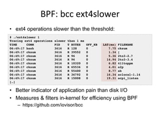 BPF:	
  bcc	
  ext4slower	
  
•  ext4 operations slower than the threshold:
•  Better indicator of application pain than disk I/O
•  Measures & filters in-kernel for efficiency using BPF
–  https://github.com/iovisor/bcc
# ./ext4slower 1
Tracing ext4 operations slower than 1 ms
TIME COMM PID T BYTES OFF_KB LAT(ms) FILENAME
06:49:17 bash 3616 R 128 0 7.75 cksum
06:49:17 cksum 3616 R 39552 0 1.34 [
06:49:17 cksum 3616 R 96 0 5.36 2to3-2.7
06:49:17 cksum 3616 R 96 0 14.94 2to3-3.4
06:49:17 cksum 3616 R 10320 0 6.82 411toppm
06:49:17 cksum 3616 R 65536 0 4.01 a2p
06:49:17 cksum 3616 R 55400 0 8.77 ab
06:49:17 cksum 3616 R 36792 0 16.34 aclocal-1.14
06:49:17 cksum 3616 R 15008 0 19.31 acpi_listen
[…]
 