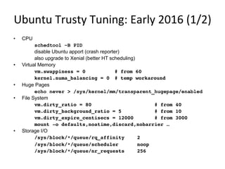 Ubuntu	
  Trusty	
  Tuning:	
  Early	
  2016	
  (1/2)	
  
•  CPU
schedtool –B PID
disable Ubuntu apport (crash reporter)
also upgrade to Xenial (better HT scheduling)
•  Virtual Memory
vm.swappiness = 0 # from 60
kernel.numa_balancing = 0 # temp workaround
•  Huge Pages
echo never > /sys/kernel/mm/transparent_hugepage/enabled
•  File System
vm.dirty_ratio = 80 # from 40
vm.dirty_background_ratio = 5 # from 10
vm.dirty_expire_centisecs = 12000 # from 3000
mount -o defaults,noatime,discard,nobarrier …
•  Storage I/O
/sys/block/*/queue/rq_affinity 2
/sys/block/*/queue/scheduler noop
/sys/block/*/queue/nr_requests 256
 
