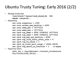 Ubuntu	
  Trusty	
  Tuning:	
  Early	
  2016	
  (2/2)	
  
•  Storage (continued)
/sys/block/*/queue/read_ahead_kb 256
mdadm –chunk=64 …
•  Networking
net.core.somaxconn = 1000
net.core.netdev_max_backlog = 5000
net.core.rmem_max = 16777216
net.core.wmem_max = 16777216
net.ipv4.tcp_wmem = 4096 12582912 16777216
net.ipv4.tcp_rmem = 4096 12582912 16777216
net.ipv4.tcp_max_syn_backlog = 8096
net.ipv4.tcp_slow_start_after_idle = 0
net.ipv4.tcp_tw_reuse = 1
net.ipv4.ip_local_port_range = 10240 65535
net.ipv4.tcp_abort_on_overflow = 1 # maybe
•  Hypervisor (Xen)
echo tsc > /sys/devices/…/current_clocksource
Plus PVHVM (HVM), SR-IOV, …
 