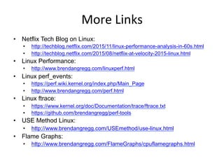 More	
  Links	
  
•  Netflix Tech Blog on Linux:
•  http://techblog.netflix.com/2015/11/linux-performance-analysis-in-60s.html
•  http://techblog.netflix.com/2015/08/netflix-at-velocity-2015-linux.html
•  Linux Performance:
•  http://www.brendangregg.com/linuxperf.html
•  Linux perf_events:
•  https://perf.wiki.kernel.org/index.php/Main_Page
•  http://www.brendangregg.com/perf.html
•  Linux ftrace:
•  https://www.kernel.org/doc/Documentation/trace/ftrace.txt
•  https://github.com/brendangregg/perf-tools
•  USE Method Linux:
•  http://www.brendangregg.com/USEmethod/use-linux.html
•  Flame Graphs:
•  http://www.brendangregg.com/FlameGraphs/cpuflamegraphs.html
•  http://queue.acm.org/detail.cfm?id=2927301
 