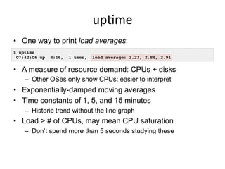 upGme	
  
•  One way to print load averages:
•  A measure of resource demand: CPUs + disks
–  Other OSes only show CPUs: easier to interpret
•  Exponentially-damped moving averages
•  Time constants of 1, 5, and 15 minutes
–  Historic trend without the line graph
•  Load > # of CPUs, may mean CPU saturation
–  Don’t spend more than 5 seconds studying these
$ uptime
07:42:06 up 8:16, 1 user, load average: 2.27, 2.84, 2.91
 