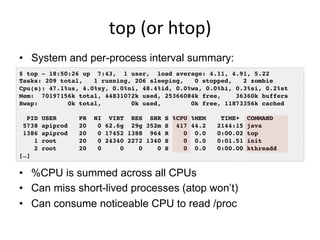 top	
  (or	
  htop)	
  
•  System and per-process interval summary:
•  %CPU is summed across all CPUs
•  Can miss short-lived processes (atop won’t)
•  Can consume noticeable CPU to read /proc
$ top - 18:50:26 up 7:43, 1 user, load average: 4.11, 4.91, 5.22
Tasks: 209 total, 1 running, 206 sleeping, 0 stopped, 2 zombie
Cpu(s): 47.1%us, 4.0%sy, 0.0%ni, 48.4%id, 0.0%wa, 0.0%hi, 0.3%si, 0.2%st
Mem: 70197156k total, 44831072k used, 25366084k free, 36360k buffers
Swap: 0k total, 0k used, 0k free, 11873356k cached
PID USER PR NI VIRT RES SHR S %CPU %MEM TIME+ COMMAND
5738 apiprod 20 0 62.6g 29g 352m S 417 44.2 2144:15 java
1386 apiprod 20 0 17452 1388 964 R 0 0.0 0:00.02 top
1 root 20 0 24340 2272 1340 S 0 0.0 0:01.51 init
2 root 20 0 0 0 0 S 0 0.0 0:00.00 kthreadd
[…]
 