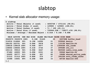 slabtop	
  
•  Kernel slab allocator memory usage:
$ slabtop
Active / Total Objects (% used) : 4692768 / 4751161 (98.8%)
Active / Total Slabs (% used) : 129083 / 129083 (100.0%)
Active / Total Caches (% used) : 71 / 109 (65.1%)
Active / Total Size (% used) : 729966.22K / 738277.47K (98.9%)
Minimum / Average / Maximum Object : 0.01K / 0.16K / 8.00K
OBJS ACTIVE USE OBJ SIZE SLABS OBJ/SLAB CACHE SIZE NAME
3565575 3565575 100% 0.10K 91425 39 365700K buffer_head
314916 314066 99% 0.19K 14996 21 59984K dentry
184192 183751 99% 0.06K 2878 64 11512K kmalloc-64
138618 138618 100% 0.94K 4077 34 130464K xfs_inode
138602 138602 100% 0.21K 3746 37 29968K xfs_ili
102116 99012 96% 0.55K 3647 28 58352K radix_tree_node
97482 49093 50% 0.09K 2321 42 9284K kmalloc-96
22695 20777 91% 0.05K 267 85 1068K shared_policy_node
21312 21312 100% 0.86K 576 37 18432K ext4_inode_cache
16288 14601 89% 0.25K 509 32 4072K kmalloc-256
[…]
 