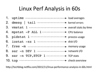 Linux	
  Perf	
  Analysis	
  in	
  60s	
  
1.  uptime
2.  dmesg | tail
3.  vmstat 1
4.  mpstat -P ALL 1
5.  pidstat 1
6.  iostat -xz 1
7.  free -m
8.  sar -n DEV 1
9.  sar -n TCP,ETCP 1
10.  top
load	
  averages	
  
kernel	
  errors	
  
overall	
  stats	
  by	
  Gme	
  
CPU	
  balance	
  
process	
  usage	
  
disk	
  I/O	
  
memory	
  usage	
  
network	
  I/O	
  
TCP	
  stats	
  
check	
  overview	
  
hTp://techblog.neVlix.com/2015/11/linux-­‐performance-­‐analysis-­‐in-­‐60s.html	
  
 