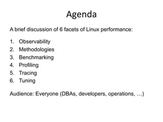 Agenda	
  
A brief discussion of 6 facets of Linux performance:
1.  Observability
2.  Methodologies
3.  Benchmarking
4.  Profiling
5.  Tracing
6.  Tuning
Audience: Everyone (DBAs, developers, operations, …)
 