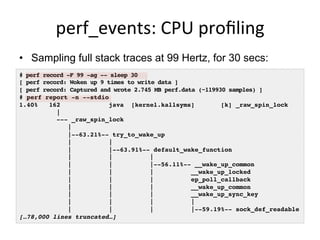 perf_events:	
  CPU	
  proﬁling	
  
•  Sampling full stack traces at 99 Hertz, for 30 secs:
# perf record -F 99 -ag -- sleep 30
[ perf record: Woken up 9 times to write data ]
[ perf record: Captured and wrote 2.745 MB perf.data (~119930 samples) ]
# perf report -n --stdio
1.40% 162 java [kernel.kallsyms] [k] _raw_spin_lock
|
--- _raw_spin_lock
|
|--63.21%-- try_to_wake_up
| |
| |--63.91%-- default_wake_function
| | |
| | |--56.11%-- __wake_up_common
| | | __wake_up_locked
| | | ep_poll_callback
| | | __wake_up_common
| | | __wake_up_sync_key
| | | |
| | | |--59.19%-- sock_def_readable
[…78,000 lines truncated…]
 