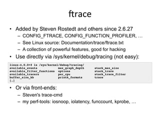 jrace	
  
•  Added by Steven Rostedt and others since 2.6.27
–  CONFIG_FTRACE, CONFIG_FUNCTION_PROFILER, …
–  See Linux source: Documentation/trace/ftrace.txt
–  A collection of powerful features, good for hacking
•  Use directly via /sys/kernel/debug/tracing (not easy):
•  Or via front-ends:
–  Steven's trace-cmd
–  my perf-tools: iosnoop, iolatency, funccount, kprobe, …
linux-4.0.0+# ls /sys/kernel/debug/tracing/
available_events max_graph_depth stack_max_size
available_filter_functions options stack_trace
available_tracers per_cpu stack_trace_filter
buffer_size_kb printk_formats trace
[…]
 