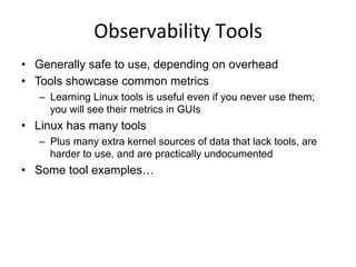 Observability	
  Tools	
  
•  Tools showcase common metrics
–  Learning Linux tools is useful even if you never use them:
the same metrics are in GUIs
•  We usually use these metrics via:
–  Netflix Atlas: cloud-wide monitoring
–  Netflix Vector: instance analysis
•  Linux has many tools
–  Plus many extra kernel sources of data that lack tools, are
harder to use, and are practically undocumented
•  Some tool examples…
 