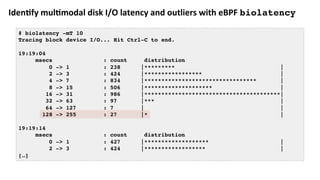 Iden:fy	mul:modal	disk	I/O	latency	and	outliers	with	eBPF	biolatency
# biolatency -mT 10
Tracing block device I/O... Hit Ctrl-C to end.
19:19:04
msecs : count distribution
0 -> 1 : 238 |********* |
2 -> 3 : 424 |***************** |
4 -> 7 : 834 |********************************* |
8 -> 15 : 506 |******************** |
16 -> 31 : 986 |****************************************|
32 -> 63 : 97 |*** |
64 -> 127 : 7 | |
128 -> 255 : 27 |* |
19:19:14
msecs : count distribution
0 -> 1 : 427 |******************* |
2 -> 3 : 424 |****************** |
[…]
 