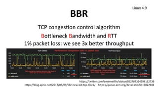 BBR	
TCP	congesUon	control	algorithm	
Bo1leneck	Bandwidth	and	RTT	
1%	packet	loss:	we	see	3x	be1er	throughput	
Linux	4.9	
h1ps://twi1er.com/amerneklix/status/892787364598132736	
h1ps://blog.apnic.net/2017/05/09/bbr-new-kid-tcp-block/				h1ps://queue.acm.org/detail.cfm?id=3022184	
 