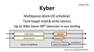 Kyber	
MulUqueue	block	I/O	scheduler	
Tune	target	read	&	write	latency	
Up	to	300x	lower	99th	latencies	in	our	tesUng	
	
Linux	4.12	
reads	(sync)	 dispatch	
writes	(async)	 dispatch	
compleUons	
queue	size	adjust	Kyber	(simpliﬁed)	
h1ps://lwn.net/ArUcles/720675/	
 