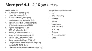 More	perf	4.4	-	4.16	(2016	-	2018)	
Major	features:	
•  TCP	listener	lockless	(4.4)	
•  copy_ﬁle_range()	(4.5)		
•  madvise()	MADV_FREE	(4.5)	
•  epoll	mulUthread	scalability	(4.5)	
•  Kernel	ConnecUon	MulUplexor	(4.6)	
•  Writeback	management	(4.10)	
•  Hybrid	block	polling	(4.10)	
•  BFQ	I/O	scheduler	(4.12)	
•  Async	I/O	improvements	(4.13)	
•  In-kernel	TLS	acceleraUon	(4.13)	
•  Socket	MSG_ZEROCOPY	(4.14)	
•  Asynchronous	buﬀered	I/O	(4.14)	
•  Longer-lived	TLB	entries	with	PCID	(4.14)	
•  mmap	MAP_SYNC	(4.15)	
•  Sosware-interrupt	context	hrUmers	(4.16)	
Many	minor	improvements	to:	
•  perf	
•  CPU	scheduling	
•  futexes	
•  NUMA	
•  Huge	pages	
•  Slab	allocaUon	
•  TCP,	UDP	
•  Drivers	
•  Processor	support	
•  GPUs	
 