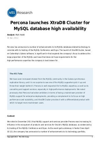Percona launches XtraDB Cluster for
MySQL database high availability
Analyst: Matt Aslett
10 Apr, 2012
Percona has announced a number of enhancements to its MySQL database-related technology to
coincide with its hosting of the MySQL Conference and Expo. The launch of XtraDB Cluster, based
on Codership's Galera software, is significant in that expands the company's focus to address the
large proportion of the MySQL user base that does not have requirements for the
high-performance expertise the company is best known for.
The 451 Take
We have seen increased interest from the MySQL community in the Galera synchronous
replication library, and it is no surprise to see one of the MySQL supporters pick it up and
throw their weight behind it. Percona is well-respected for its MySQL expertise, as well as its
consulting and support services, especially in high-performance deployments. We noted
previously that Percona had wider ambitions in terms of being a mainstream provider of
MySQL support for enterprise deployments, providing a complement to its focus on high
performance and scalability, and XtraDB Cluster provides it with a differentiated product with
which to target more mainstream users.
Context
We noted in December 2011 that MySQL support and services provider Percona was increasing its
influence in the ecosystem of products and services for Oracle's MySQL database, as evidenced by
its hosting of the MySQL Conference and Expo. As the event gets underway in Santa Clara (April
10-12), the company has announced a number of enhancements to its technology portfolio,
Copyright 2012 - The 451 Group 1
 