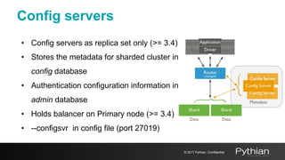 Config servers
• Config servers as replica set only (>= 3.4)
• Stores the metadata for sharded cluster in
config database
• Authentication configuration information in
admin database
• Holds balancer on Primary node (>= 3.4)
• --configsvr in config file (port 27019)
© 2017 Pythian. Confidential
 