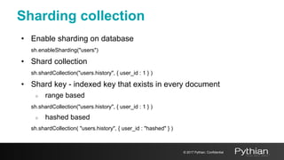 Sharding collection
• Enable sharding on database
sh.enableSharding("users")
• Shard collection
sh.shardCollection("users.history", { user_id : 1 } )
• Shard key - indexed key that exists in every document
○ range based
sh.shardCollection("users.history", { user_id : 1 } )
○ hashed based
sh.shardCollection( "users.history", { user_id : "hashed" } )
© 2017 Pythian. Confidential
 