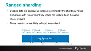 Ranged sharding
• Dividing data into contiguous ranges determined by the shard key values
• Documents with “close” shard key values are likely to be in the same
chunk or shard
• Query Isolation - more likely to target single shard
© 2017 Pythian. Confidential
 