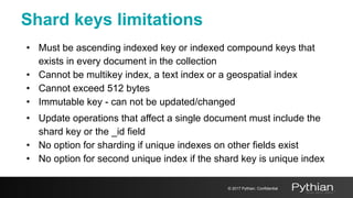 Shard keys limitations
• Must be ascending indexed key or indexed compound keys that
exists in every document in the collection
• Cannot be multikey index, a text index or a geospatial index
• Cannot exceed 512 bytes
• Immutable key - can not be updated/changed
• Update operations that affect a single document must include the
shard key or the _id field
• No option for sharding if unique indexes on other fields exist
• No option for second unique index if the shard key is unique index
© 2017 Pythian. Confidential
 