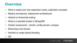 Overview
• What is replica set, how replication works, replication concepts
• Replica set features, deployment architectures
• Vertical vs Horizontal scaling
• What is a sharded cluster in MongoDB
• Cluster components - shards, config servers, mongos
• Shard keys and chunks
• Hashed vs range based sharding
• QA
© 2017 Pythian. Confidential
 