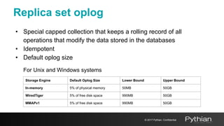 Replica set oplog
• Special capped collection that keeps a rolling record of all
operations that modify the data stored in the databases
• Idempotent
• Default oplog size
For Unix and Windows systems
Storage Engine Default Oplog Size Lower Bound Upper Bound
In-memory 5% of physical memory 50MB 50GB
WiredTiger 5% of free disk space 990MB 50GB
MMAPv1 5% of free disk space 990MB 50GB
© 2017 Pythian. Confidential
 