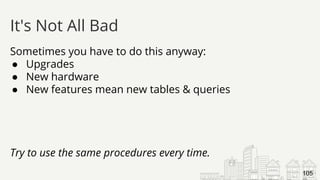Sometimes you have to do this anyway:
● Upgrades
● New hardware
● New features mean new tables & queries
Try to use the same procedures every time.
It's Not All Bad
105
 
