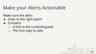 Make sure the alert:
● Goes to the right team!
● Contains
○ A link to the runbook/guide
○ The first step to take
Make your Alerts Actionable
121
 