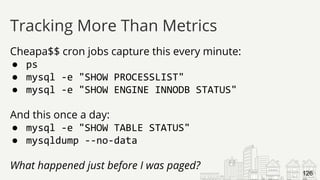Cheapa$$ cron jobs capture this every minute:
● ps
● mysql -e "SHOW PROCESSLIST"
● mysql -e "SHOW ENGINE INNODB STATUS"
And this once a day:
● mysql -e "SHOW TABLE STATUS"
● mysqldump --no-data
What happened just before I was paged?
Tracking More Than Metrics
126
 