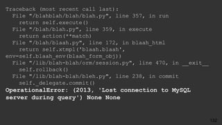 Traceback (most recent call last):
File "/blahblah/blah/blah.py", line 357, in run
return self.execute()
File "/blah/blah.py", line 359, in execute
return action(**match)
File "/blah/blaah.py", line 172, in blaah_html
return self.xtmpl('blaah.blaah',
env=self.blaah_env(blaah_form_obj))
File "/lib/blah-blah/orm/session.py", line 470, in __exit__
self.rollback()
File "/lib/blah-blah/bleh.py", line 238, in commit
self._delegate.commit()
OperationalError: (2013, 'Lost connection to MySQL
server during query') None None
132
 
