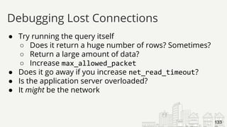 ● Try running the query itself
○ Does it return a huge number of rows? Sometimes?
○ Return a large amount of data?
○ Increase max_allowed_packet
● Does it go away if you increase net_read_timeout?
● Is the application server overloaded?
● It might be the network
Debugging Lost Connections
133
 